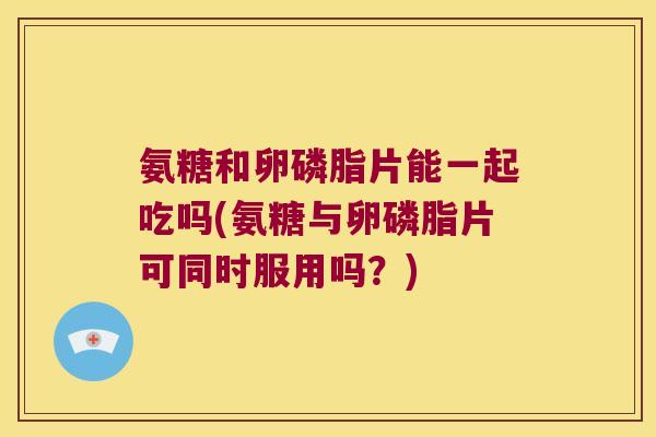 氨糖和卵磷脂片能一起吃吗(氨糖与卵磷脂片可同时服用吗?) 氨糖和卵磷脂片能一起吃吗(氨糖与卵磷脂片可同时服用吗?)