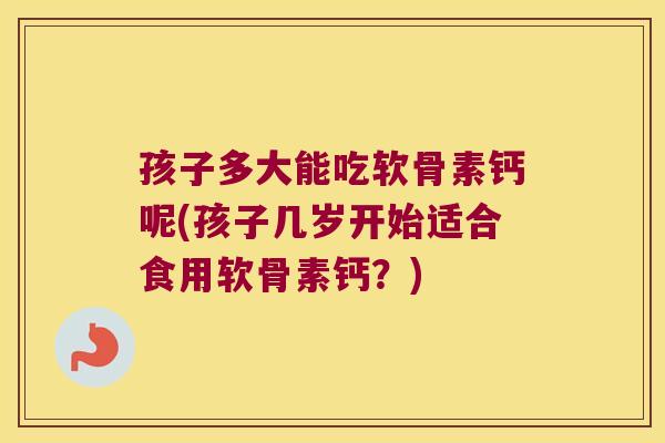 孩子多大能吃软骨素钙呢(孩子几岁开始适合食用软骨素钙?) 孩子多大能吃软骨素钙呢(孩子几岁开始适合食用软骨素钙?)