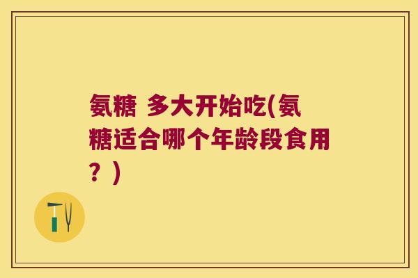 氨糖 多大开始吃(氨糖适合哪个年龄段食用？)