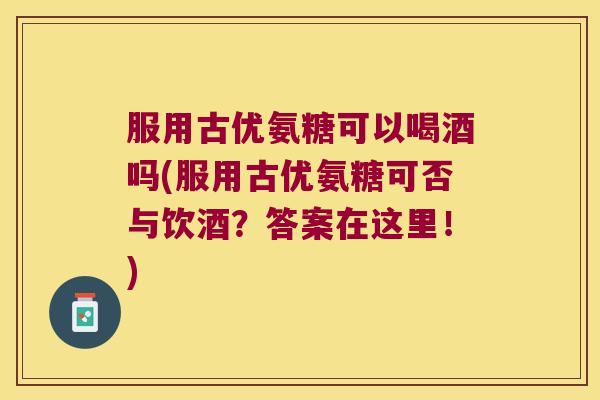 服用古优氨糖可以喝酒吗(服用古优氨糖可否与饮酒?答案在这里!) 服用古优氨糖可以喝酒吗(服用古优氨糖可否与饮酒?答案在这里!)