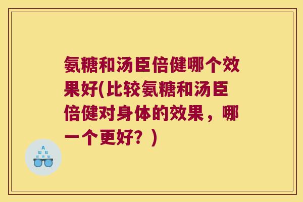 氨糖和汤臣倍健哪个效果好(比较氨糖和汤臣倍健对身体的效果,哪一个更好?) 氨糖和汤臣倍健哪个效果好(比较氨糖和汤臣倍健对身体的效果,哪一个更好?)