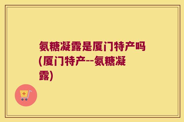 氨糖凝露是厦门特产吗(厦门特产--氨糖凝露)