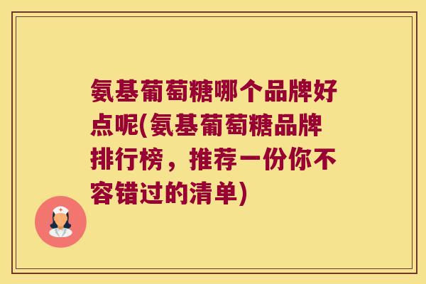 氨基葡萄糖哪个品牌好点呢(氨基葡萄糖品牌排行榜,推荐一份你不容错过的清单) 氨基葡萄糖哪个品牌好点呢(氨基葡萄糖品牌排行榜,推荐一份你不容错过的清单)
