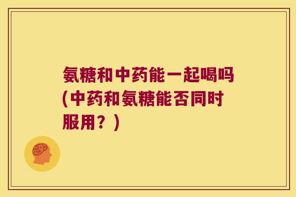 氨糖和能一起喝吗(和氨糖能否同时服用?) 氨糖和能一起喝吗(和氨糖能否同时服用?)