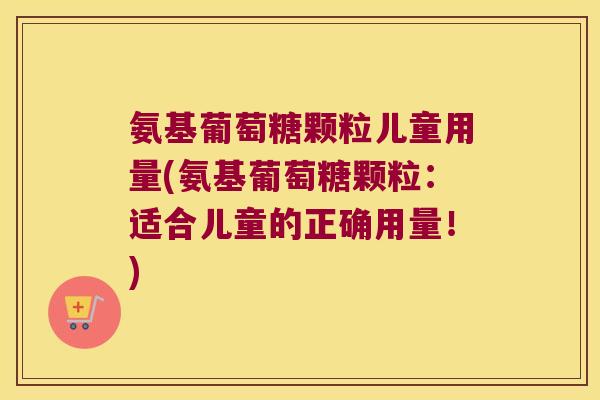 氨基葡萄糖颗粒儿童用量(氨基葡萄糖颗粒:适合儿童的正确用量!) 氨基葡萄糖颗粒儿童用量(氨基葡萄糖颗粒:适合儿童的正确用量!)