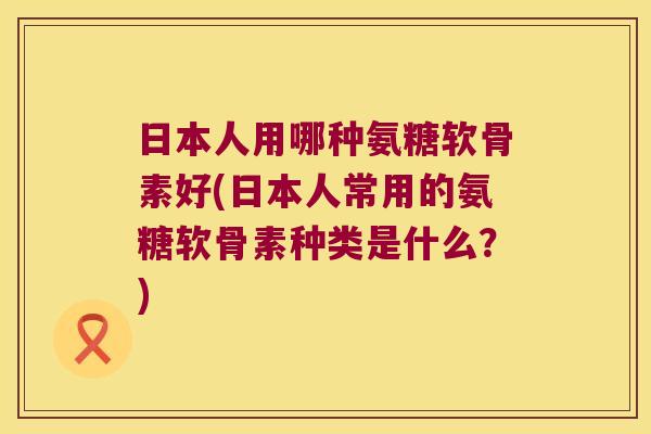 日本人用哪种氨糖软骨素好(日本人常用的氨糖软骨素种类是什么？)