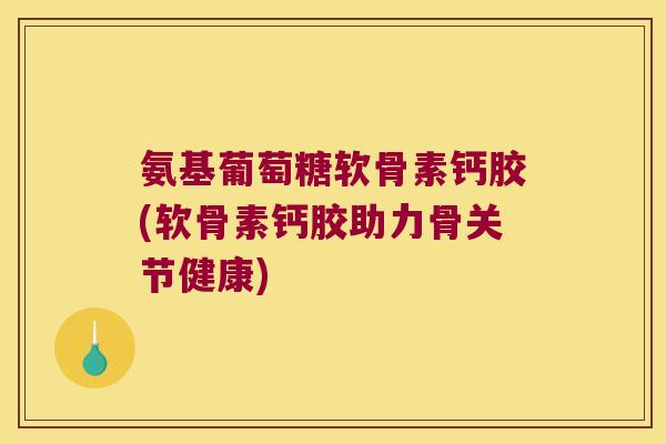 氨基葡萄糖软骨素钙胶(软骨素钙胶助力骨关节健康)