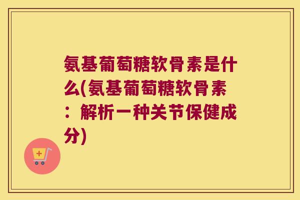 氨基葡萄糖软骨素是什么(氨基葡萄糖软骨素:解析一种关节保健成分) 氨基葡萄糖软骨素是什么(氨基葡萄糖软骨素:解析一种关节保健成分)