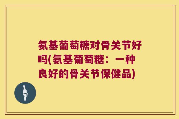 氨基葡萄糖对骨关节好吗(氨基葡萄糖：一种良好的骨关节保健品)
