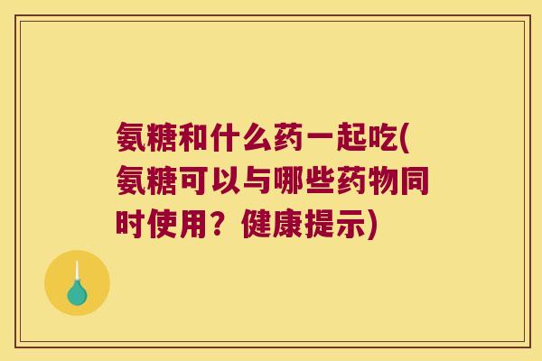 氨糖和什么药一起吃(氨糖可以与哪些同时使用?健康提示) 氨糖和什么药一起吃(氨糖可以与哪些同时使用?健康提示)