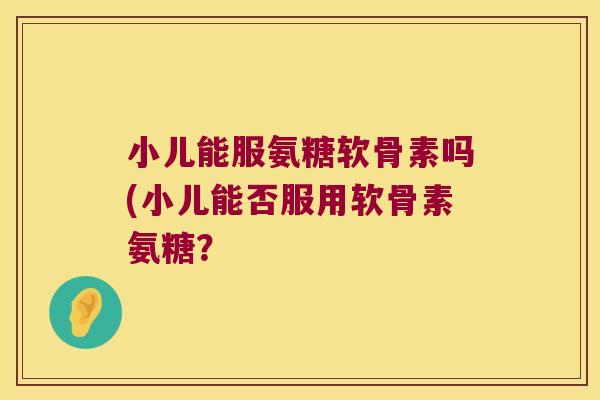 小儿能服氨糖软骨素吗(小儿能否服用软骨素氨糖？