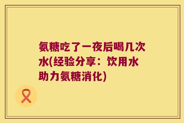 氨糖吃了一夜后喝几次水(经验分享:饮用水助力氨糖消化) 氨糖吃了一夜后喝几次水(经验分享:饮用水助力氨糖消化)