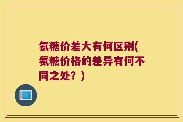 氨糖价差大有何区别(氨糖价格的差异有何不同之处？)