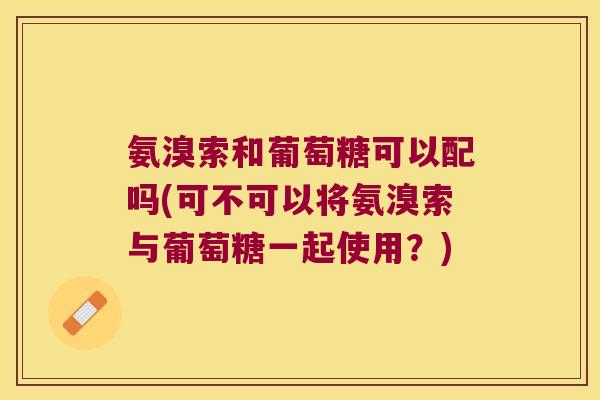 氨溴索和葡萄糖可以配吗(可不可以将氨溴索与葡萄糖一起使用?) 氨溴索和葡萄糖可以配吗(可不可以将氨溴索与葡萄糖一起使用?)