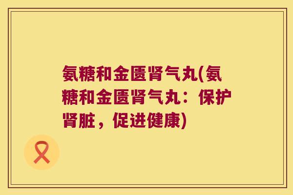氨糖和金匮气丸(氨糖和金匮气丸:保护脏,促进健康) 氨糖和金匮气丸(氨糖和金匮气丸:保护脏,促进健康)