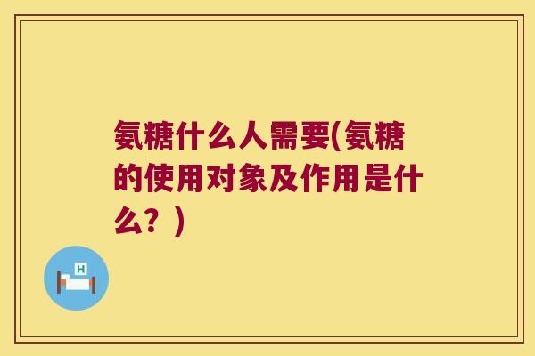 氨糖什么人需要(氨糖的使用对象及作用是什么？)