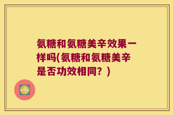 氨糖和氨糖美辛效果一样吗(氨糖和氨糖美辛是否功效相同?) 氨糖和氨糖美辛效果一样吗(氨糖和氨糖美辛是否功效相同?)