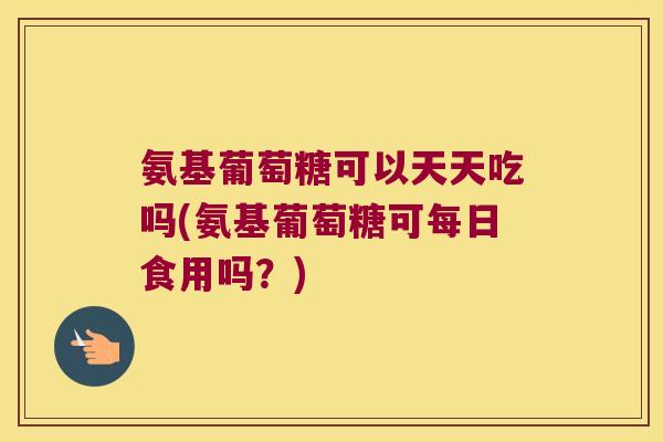 氨基葡萄糖可以天天吃吗(氨基葡萄糖可每日食用吗？)