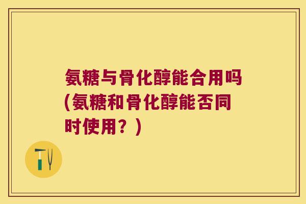 氨糖与骨化醇能合用吗(氨糖和骨化醇能否同时使用？)