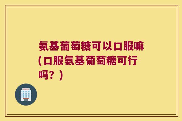 氨基葡萄糖可以口服嘛(口服氨基葡萄糖可行吗?) 氨基葡萄糖可以口服嘛(口服氨基葡萄糖可行吗?)