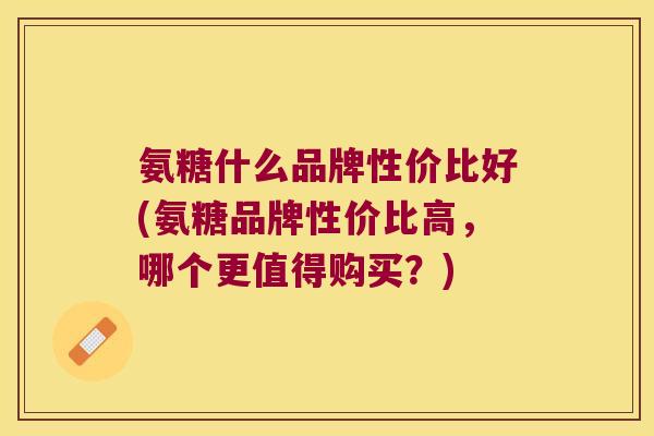 氨糖什么品牌性价比好(氨糖品牌性价比高，哪个更值得购买？)