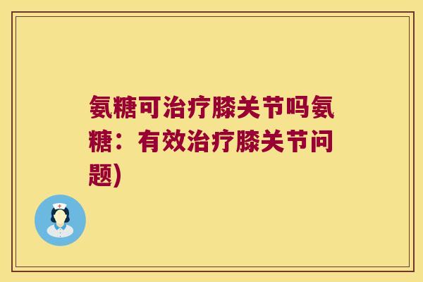 氨糖可膝关节吗氨糖:有效膝关节问题) 氨糖可膝关节吗氨糖:有效膝关节问题)
