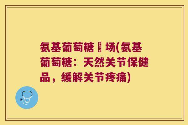 氨基葡萄糖巿场(氨基葡萄糖:天然关节保健品,缓解关节) 氨基葡萄糖巿场(氨基葡萄糖:天然关节保健品,缓解关节)