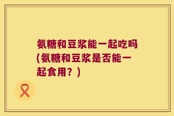 氨糖和豆浆能一起吃吗(氨糖和豆浆是否能一起食用？)