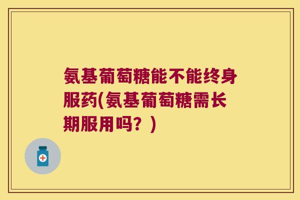 氨基葡萄糖能不能终身服药(氨基葡萄糖需长期服用吗？)