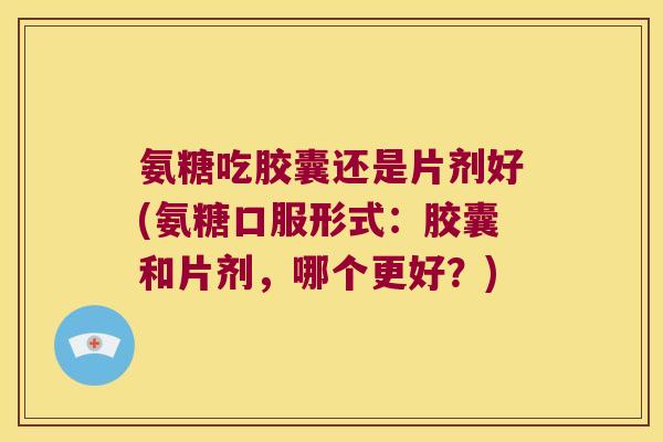 氨糖吃胶囊还是片剂好(氨糖口服形式:胶囊和片剂,哪个更好?) 氨糖吃胶囊还是片剂好(氨糖口服形式:胶囊和片剂,哪个更好?)