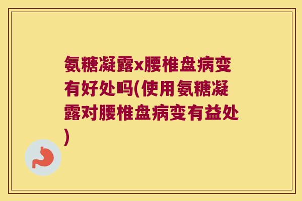 氨糖凝露x腰椎盘变有好处吗(使用氨糖凝露对腰椎盘变有益处)