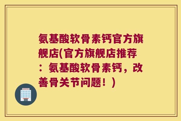 氨基酸软骨素钙官方旗舰店(官方旗舰店推荐：氨基酸软骨素钙，改善骨关节问题！)
