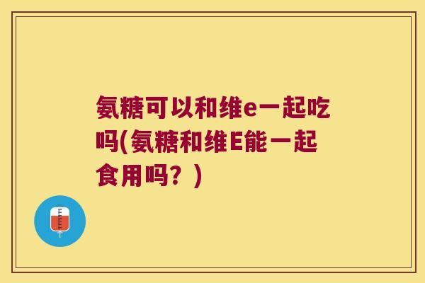 氨糖可以和维e一起吃吗(氨糖和维E能一起食用吗?) 氨糖可以和维e一起吃吗(氨糖和维E能一起食用吗?)