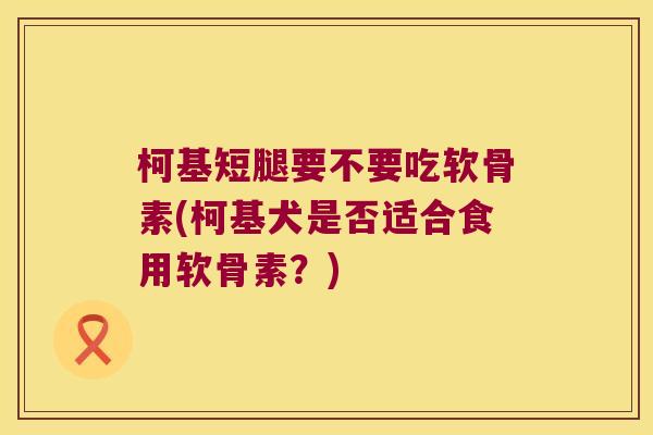 柯基短腿要不要吃软骨素(柯基犬是否适合食用软骨素？)