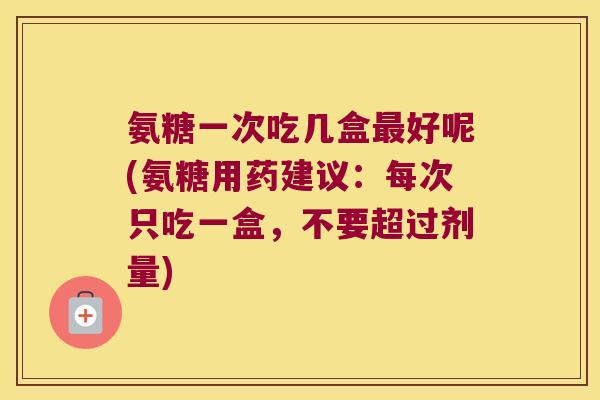 氨糖一次吃几盒好呢(氨糖用药建议:每次只吃一盒,不要超过剂量) 氨糖一次吃几盒好呢(氨糖用药建议:每次只吃一盒,不要超过剂量)