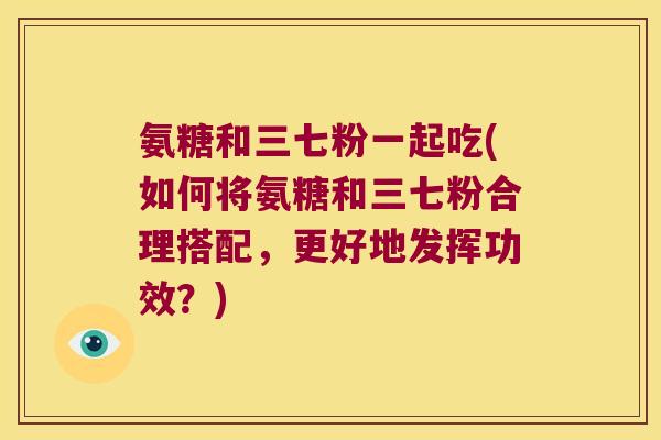 氨糖和三七粉一起吃(如何将氨糖和三七粉合理搭配,更好地发挥功效?) 氨糖和三七粉一起吃(如何将氨糖和三七粉合理搭配,更好地发挥功效?)