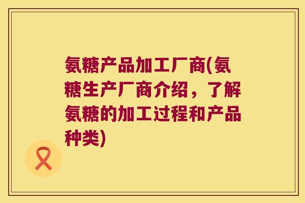 氨糖产品加工厂商(氨糖生产厂商介绍，了解氨糖的加工过程和产品种类)