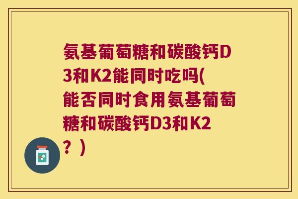 氨基葡萄糖和碳酸钙D3和K2能同时吃吗(能否同时食用氨基葡萄糖和碳酸钙D3和K2?) 氨基葡萄糖和碳酸钙D3和K2能同时吃吗(能否同时食用氨基葡萄糖和碳酸钙D3和K2?)