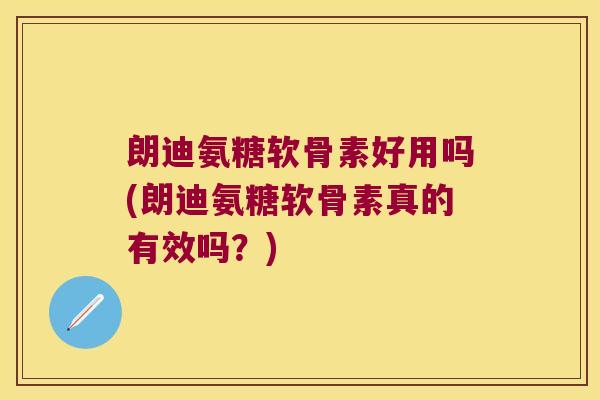 朗迪氨糖软骨素好用吗(朗迪氨糖软骨素真的有效吗？)