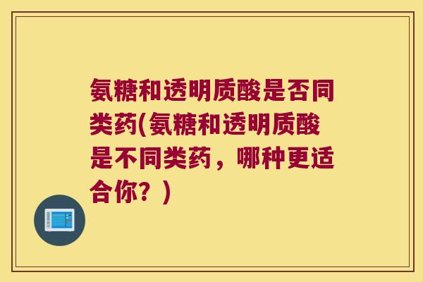 氨糖和透明质酸是否同类药(氨糖和透明质酸是不同类药,哪种更适合你?) 氨糖和透明质酸是否同类药(氨糖和透明质酸是不同类药,哪种更适合你?)