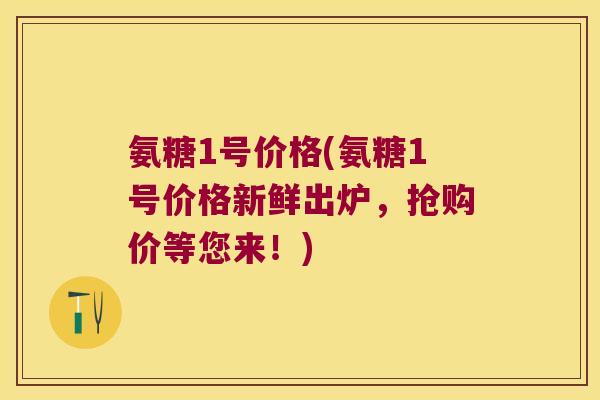 氨糖1号价格(氨糖1号价格新鲜出炉，抢购价等您来！)
