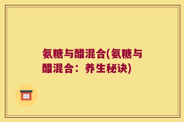 氨糖与醋混合(氨糖与醋混合:养生秘诀) 氨糖与醋混合(氨糖与醋混合:养生秘诀)