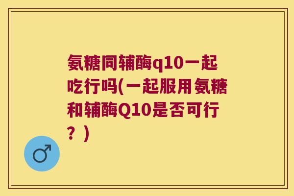 氨糖同辅酶q10一起吃行吗(一起服用氨糖和辅酶Q10是否可行？)