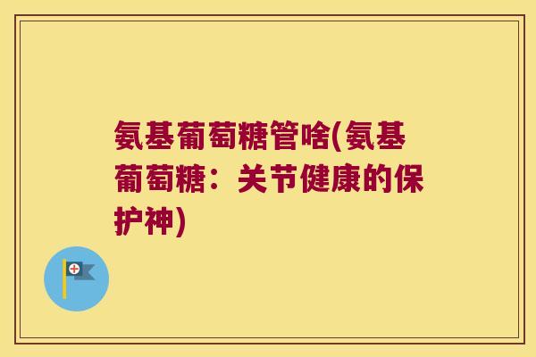 氨基葡萄糖管啥(氨基葡萄糖:关节健康的保护神) 氨基葡萄糖管啥(氨基葡萄糖:关节健康的保护神)