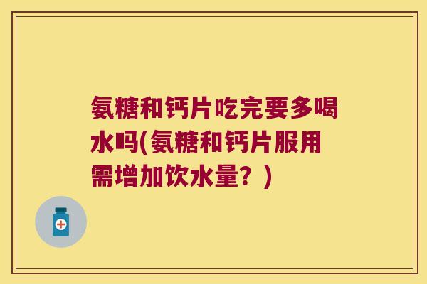 氨糖和钙片吃完要多喝水吗(氨糖和钙片服用需增加饮水量？)