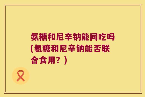 氨糖和尼辛钠能同吃吗(氨糖和尼辛钠能否联合食用?) 氨糖和尼辛钠能同吃吗(氨糖和尼辛钠能否联合食用?)
