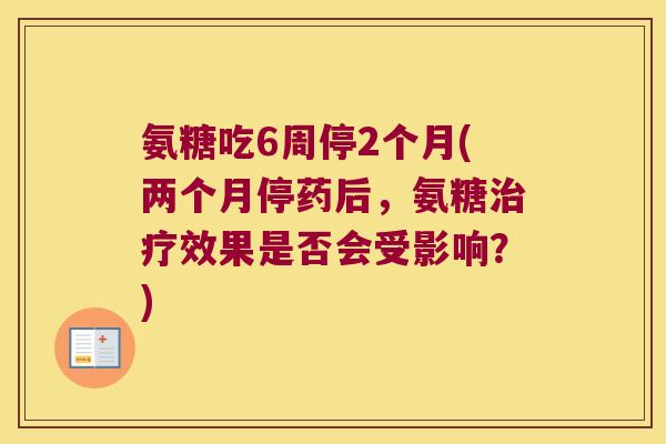 氨糖吃6周停2个月(两个月停药后,氨糖效果是否会受影响?) 氨糖吃6周停2个月(两个月停药后,氨糖效果是否会受影响?)