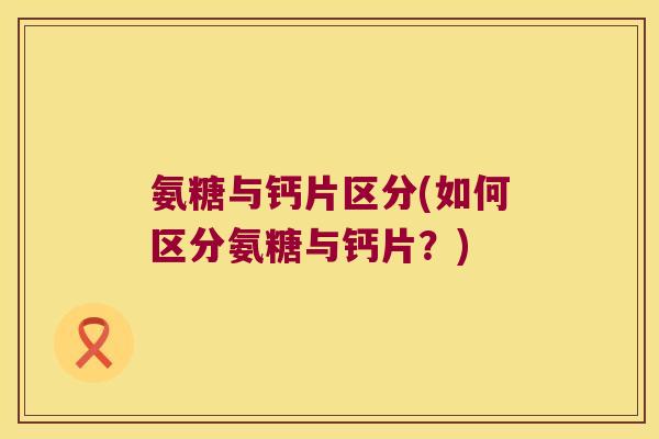 氨糖与钙片区分(如何区分氨糖与钙片?) 氨糖与钙片区分(如何区分氨糖与钙片?)