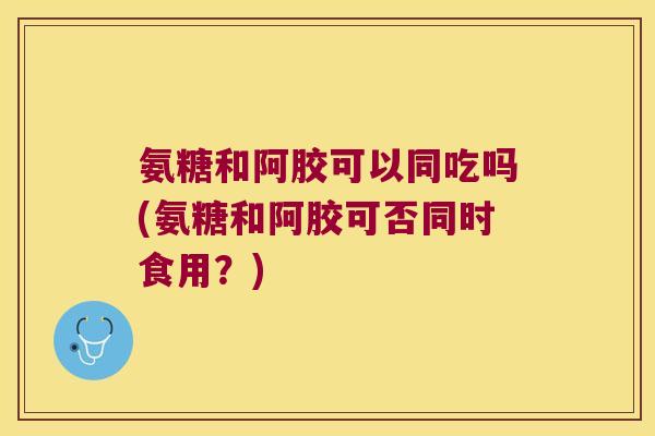 氨糖和阿胶可以同吃吗(氨糖和阿胶可否同时食用?) 氨糖和阿胶可以同吃吗(氨糖和阿胶可否同时食用?)