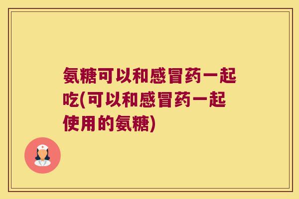 氨糖可以和药一起吃(可以和药一起使用的氨糖) 氨糖可以和药一起吃(可以和药一起使用的氨糖)
